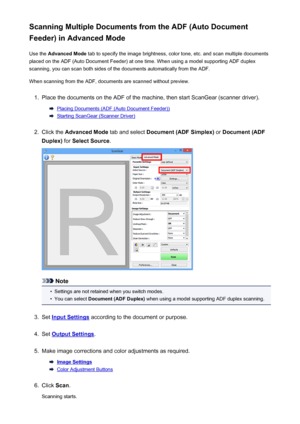 Page 488Scanning Multiple Documents from the ADF (Auto Document
Feeder) in Advanced Mode
Use the  Advanced Mode  tab to specify the image brightness, color tone, etc. and scan multiple documents
placed on the ADF (Auto Document Feeder) at one time. When using a model supporting ADF duplex
scanning, you can scan both sides of the documents automatically from the ADF.
When scanning from the ADF, documents are scanned without preview.1.
Place the documents on the ADF of the machine, then start ScanGear (scanner...
