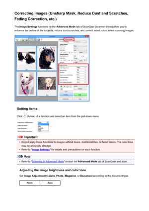 Page 495Correcting Images (Unsharp Mask, Reduce Dust and Scratches,Fading Correction, etc.)
The  Image Settings  functions on the  Advanced Mode  tab of ScanGear (scanner driver) allow you to
enhance the outline of the subjects, reduce dust/scratches, and correct faded colors when scanning images.
Setting Items
Click 
 (Arrow) of a function and select an item from the pull-down menu.
Important
•
Do not apply these functions to images without moire, dust/scratches, or faded colors. The color tone
may be adversely...