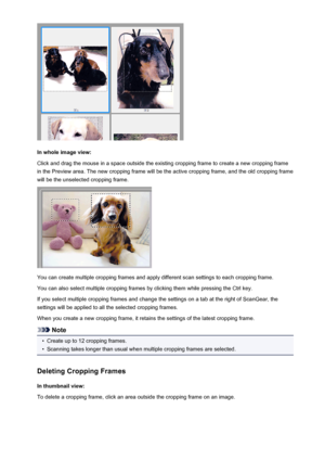 Page 556In whole image view:
Click and drag the mouse in a space outside the existing cropping frame to create a new cropping frame
in the Preview area. The new cropping frame will be the active cropping frame, and the old cropping frame
will be the unselected cropping frame.
You can create multiple cropping frames and apply different scan settings to each cropping frame.
You can also select multiple cropping frames by clicking them while pressing the Ctrl key.
If you select multiple cropping frames and change...