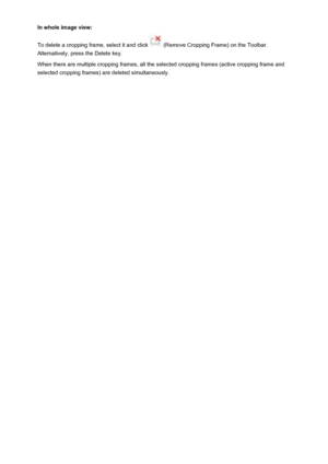 Page 557In whole image view:
To delete a cropping frame, select it and click 
 (Remove Cropping Frame) on the Toolbar.
Alternatively, press the Delete key.
When there are multiple cropping frames, all the selected cropping frames (active cropping frame and
selected cropping frames) are deleted simultaneously.
557
 