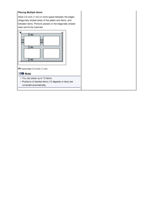 Page 578Placing Multiple Items:
Allow 0.4 inch (1 cm) or more space between the edges
(diagonally striped area) of the platen and items, and
between items. Portions placed on the diagonally striped
area cannot be scanned.
 more than 0.4 inch (1 cm)
Note
•
You can place up to 12 items.
•
Positions of slanted items (10 degrees or less) are
corrected automatically.
578
 