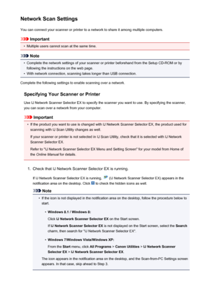 Page 579Network Scan SettingsYou can connect your scanner or printer to a network to share it among multiple computers.
Important
•
Multiple users cannot scan at the same time.
Note
•
Complete the network settings of your scanner or printer beforehand from the Setup CD-ROM or byfollowing the instructions on the web page.
•
With network connection, scanning takes longer than USB connection.
Complete the following settings to enable scanning over a network.
Specifying Your Scanner or Printer
Use IJ Network Scanner...