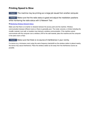 Page 589Printing Speed Is Slow
Check1 The machine may be printing out a large job issued from another computer.
Check2
 Make sure that the radio status is good and adjust the installation positions
while monitoring the radio status with IJ Network Tool.
Monitoring Wireless Network Status
Make sure that there is no barrier or obstacle between the access point and the machine. Wireless communication between different rooms or floors is generally poor. The metal, concrete, or timber including the
metallic material,...