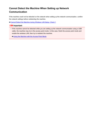 Page 592Cannot Detect the Machine When Setting up Network
Communication
If the machine could not be detected on the network when setting up the network communication, confirmthe network settings before redetecting the machine.
Cannot Detect the Machine during Wireless LAN Setup: Check 1
Important
•
If the machine cannot be detected while you are setting up the network communication using a USB
cable, the machine may be in the access point mode. In this case, finish the access point mode and enable the wireless...