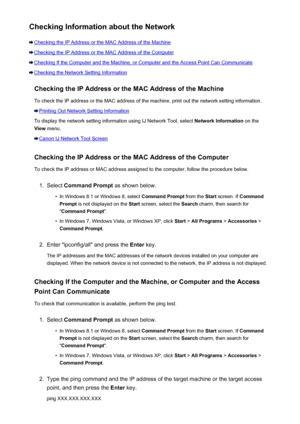 Page 602Checking Information about the Network
Checking the IP Address or the MAC Address of the Machine
Checking the IP Address or the MAC Address of the Computer
Checking If the Computer and the Machine, or Computer and the Access Point Can Communicate
Checking the Network Setting InformationChecking the IP Address or the MAC Address of the Machine
To check the IP address or the MAC address of the machine, print out the network setting information.
Printing Out Network Setting Information
To display the...