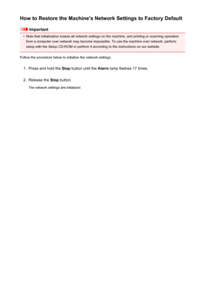 Page 605How to Restore the Machine's Network Settings to Factory Default
Important
•
Note that initialization erases all network settings on the machine, and printing or scanning operationfrom a computer over network may become impossible. To use the machine over network, perform
setup with the Setup CD-ROM or perform it according to the instructions on our website.
Follow the procedure below to initialize the network settings.
1.
Press and hold the  Stop button until the  Alarm lamp flashes 17 times.
2....