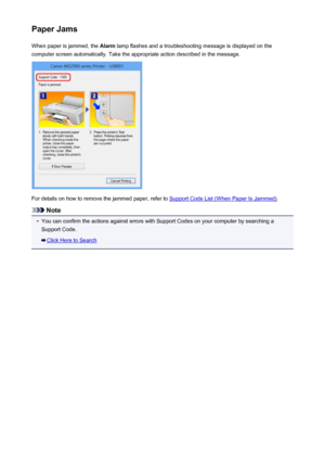 Page 609Paper JamsWhen paper is jammed, the  Alarm lamp flashes and a troubleshooting message is displayed on the
computer screen automatically. Take the appropriate action described in the message.
For details on how to remove the jammed paper, refer to Support Code List (When Paper Is Jammed) .
Note
•
You can confirm the actions against errors with Support Codes on your computer by searching a
Support Code.
Click Here to Search
609
 