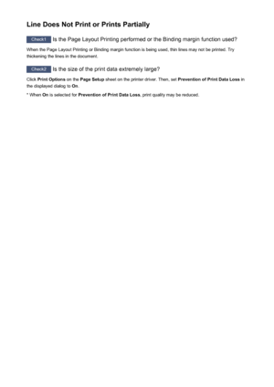 Page 622Line Does Not Print or Prints Partially
Check1 Is the Page Layout Printing performed or the Binding margin function used?
When the Page Layout Printing or Binding margin function is being used, thin lines may not be printed. Try
thickening the lines in the document.
Check2  Is the size of the print data extremely large?
Click  Print Options  on the Page Setup  sheet on the printer driver. Then, set  Prevention of Print Data Loss in
the displayed dialog to  On.
* When  On is selected for  Prevention of...