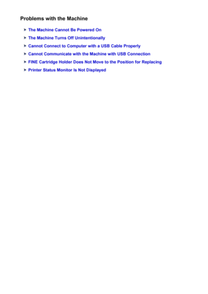 Page 652Problems with the Machine
The Machine Cannot Be Powered On
The Machine Turns Off Unintentionally
Cannot Connect to Computer with a USB Cable Properly
Cannot Communicate with the Machine with USB Connection
FINE Cartridge Holder Does Not Move to the Position for Replacing
Printer Status Monitor Is Not Displayed
652
 