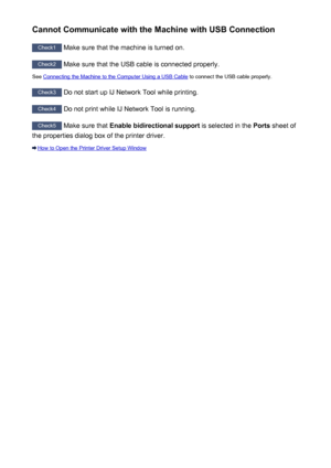 Page 656Cannot Communicate with the Machine with USB Connection
Check1 Make sure that the machine is turned on.
Check2
 Make sure that the USB cable is connected properly.
See 
Connecting the Machine to the Computer Using a USB Cable  to connect the USB cable properly.
Check3
 Do not start up IJ Network Tool while printing.
Check4 Do not print while IJ Network Tool is running.
Check5 Make sure that  Enable bidirectional support  is selected in the Ports sheet of
the properties dialog box of the printer driver....