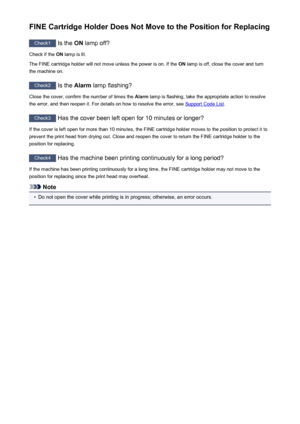 Page 657FINE Cartridge Holder Does Not Move to the Position for Replacing
Check1 Is the ON lamp off?
Check if the  ON lamp is lit.
The FINE cartridge holder will not move unless the power is on. If the  ON lamp is off, close the cover and turn
the machine on.
Check2  Is the Alarm lamp flashing?
Close the cover, confirm the number of times the  Alarm lamp is flashing, take the appropriate action to resolve
the error, and then reopen it. For details on how to resolve the error, see 
Support Code List .
Check3
 Has...