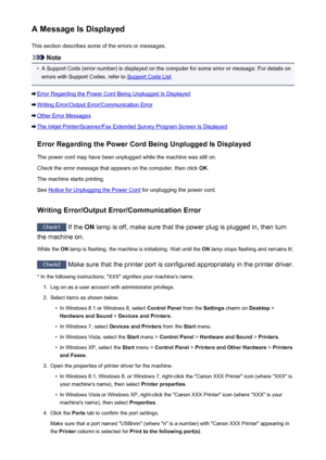 Page 669A Message Is DisplayedThis section describes some of the errors or messages.
Note
•
A Support Code (error number) is displayed on the computer for some error or message. For details onerrors with Support Codes, refer to 
Support Code List .
Error Regarding the Power Cord Being Unplugged Is Displayed
Writing Error/Output Error/Communication Error
Other Error Messages
The Inkjet Printer/Scanner/Fax Extended Survey Program Screen Is Displayed
Error Regarding the Power Cord Being Unplugged Is Displayed
The...