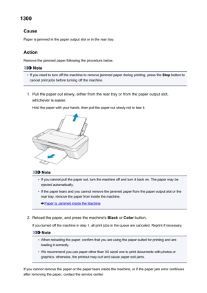 Page 6791300Cause
Paper is jammed in the paper output slot or in the rear tray.
Action Remove the jammed paper following the procedure below.
Note
•
If you need to turn off the machine to remove jammed paper during printing, press the  Stop button to
cancel print jobs before turning off the machine.
1.
Pull the paper out slowly, either from the rear tray or from the paper output slot,
whichever is easier.
Hold the paper with your hands, then pull the paper out slowly not to tear it.
Note
•
If you cannot pull the...