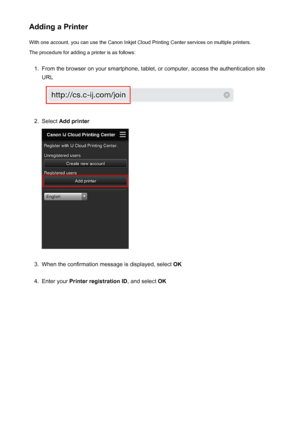 Page 69Adding a PrinterWith one account, you can use the Canon Inkjet Cloud Printing Center services on multiple printers.
The procedure for adding a printer is as follows:1.
From the browser on your smartphone, tablet, or computer, access the authentication site
URL
2.
Select  Add printer
3.
When the confirmation message is displayed, select  OK
4.
Enter your Printer registration ID , and select OK
69
 