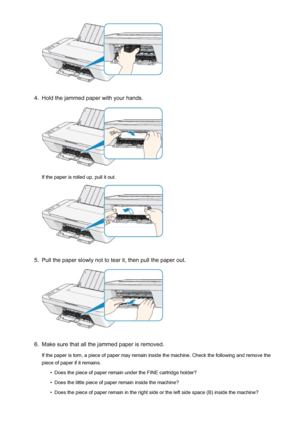 Page 6814.
Hold the jammed paper with your hands.
If the paper is rolled up, pull it out.
5.
Pull the paper slowly not to tear it, then pull the paper out.
6.
Make sure that all the jammed paper is removed.
If the paper is torn, a piece of paper may remain inside the machine. Check the following and remove the piece of paper if it remains.
•
Does the piece of paper remain under the FINE cartridge holder?
•
Does the little piece of paper remain inside the machine?
•
Does the piece of paper remain in the right...