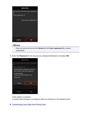 Page 70Note
•
When you access the service from Remote UI, the Printer registration ID  is entered
automatically.
5.
Enter the  Password  for the account you obtained beforehand, and select  OK
Printer addition is completed.
If a printer added message is not displayed, follow the instructions on the displayed screen.
Troubleshooting Canon Inkjet Cloud Printing Center
70
 