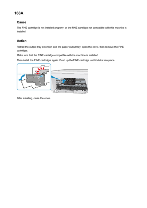 Page 694168ACauseThe FINE cartridge is not installed properly, or the FINE cartridge not compatible with this machine isinstalled.
Action Retract the output tray extension and the paper output tray, open the cover, then remove the FINEcartridges.
Make sure that the FINE cartridge compatible with the machine is installed.
Then install the FINE cartridges again. Push up the FINE cartridge until it clicks into place.
After installing, close the cover.
694
 
