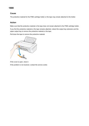 Page 6971890Cause
The protective material for the FINE cartridge holder or the tape may remain attached to the holder.
Action Make sure that the protective material or the tape does not remain attached to the FINE cartridge holder.
If you find the protective material or the tape remains attached, retract the output tray extension and the
paper output tray to remove the protective material or the tape.
Pull down the tape to remove the protective material.
If the cover is open, close it.
If the problem is not...