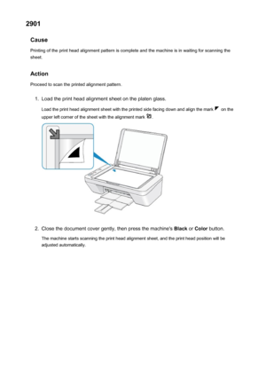 Page 6992901Cause
Printing of the print head alignment pattern is complete and the machine is in waiting for scanning the
sheet.
Action
Proceed to scan the printed alignment pattern.1.
Load the print head alignment sheet on the platen glass.
Load the print head alignment sheet with the printed side facing down and align the mark 
 on the
upper left corner of the sheet with the alignment mark 
.
2.
Close the document cover gently, then press the machine's  Black or Color  button.
The machine starts scanning...