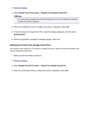 Page 752.Remote UI startup3.
Select Google Cloud Print setup  -> Register with Google Cloud Print
Note
•
If you have already registered the printer with Google Cloud Print, the confirmation message to
re-register the printer is displayed.
4.
When the confirmation screen to register the printer is displayed, select  Yes
5.
In the print setup for Google Cloud Print, select the display language, and then select
Authentication .
6.
When the registration completion message appears, select OK.
Deleting the Printer...