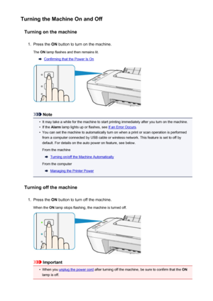 Page 100Turning the Machine On and OffTurning on the machine1.
Press the  ON button to turn on the machine.
The  ON lamp flashes and then remains lit.
Confirming that the Power Is On
Note
•
It may take a while for the machine to start printing immediately after you turn on the machine.
•
If the  Alarm  lamp lights up or flashes, see If an Error Occurs .
•
You can set the machine to automatically turn on when a print or scan operation is performed
from a computer connected by USB cable or wireless network. This...