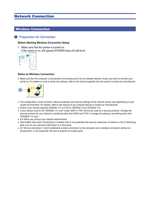 Page 3Network Connection
Wireless Connection
a  
Preparation for Connection
Before Starting Wireless Connection Setup
1.  Make sure that the printer is turned on.  
If the power is on, the (green) POWER lamp (A) will be lit.
Notes on Wireless Connection
Make sure that the computer is connected to the access point (A) (or \
wireless network router) you want to connect your 
printer to. For details on how to check the settings, refer to the manua\
l supplied with the router or contact its manufacturer.
The...