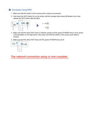 Page 4b  Connection Using WPS
1.  Make sure that the button on the access point is ready to be pressed.
2.  Hold down the Wi-Fi button (A) on the printer until the (orange) Alarm lamp (B) ﬂ ashes once, then 
release the Wi-Fi button after the ﬂ ash.
3.  Make sure that the (blue) Wi-Fi lamp (C) ﬂ ashes quickly and the (green) POWER lamp is lit as shown in the illustration on the right above, then press and hold the button o\
n the access point within 2 
minutes.
4.  Make sure that the (blue) Wi-Fi lamp and the...