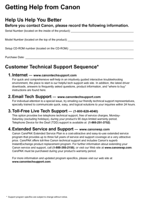 Page 2Getting Help from CanonHelp Us Help You BetterBefore you contact Canon, please record the following information.Serial Number (located on the inside of the product): ________________________________________
Model Number (located on the top of the product): __________________________________________
Setup CD-ROM number (located on the CD-ROM): _________________________________________
Purchase Date: _____________________________________________________________________Customer Technical Support Sequence*1....