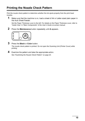 Page 2319
Routine Maintenance
Printing the Nozzle Check Pattern
Print the nozzle check pattern to determine whet her the ink ejects properly from the print head 
nozzles.
1Make sure that the machine is on, load a s heet of A4 or Letter-sized plain paper in 
the Auto Sheet Feeder.
Set the Paper Thickness Lever to the left. For det ails on the Paper Thickness Lever, refer to 
“Inside View” in “Main Components” of the  User’s Guide on-screen manual.
2Press the Maintenance  button repeatedly until  A appears....