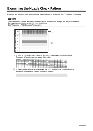 Page 2420Routine Maintenance
Examining the Nozzle Check Pattern
Examine the nozzle check pattern output by the  machine, and clean the Print Head if necessary.
(1) If lines of this pattern are missing, the print head nozzle needs cleaning.
Example: When lines are missing (Black ink)
(2) If these patterns have white streaks, the print head nozzle needs cleaning.
Example: When white streaks appear (Color ink)
Note
The nozzle check pattern will not be printed correctly if there is not enough ink. Replace the FINE...
