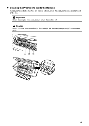 Page 3935
Routine Maintenance
z Cleaning the Protrusions Inside the Machine
If protrusions inside the machine are stained with  ink, clean the protrusions using a cotton swab 
or the like.
Important
Before cleaning the inner parts, be sure to turn the machine off.
Caution
Do not touch the transparent film (A), film cable (B), ink absorber (sponge part) (C), or any metal 
parts.
(A) (B) (C)
 