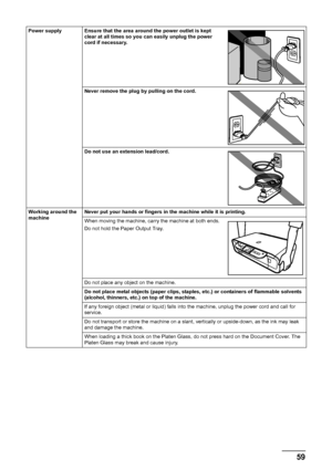 Page 6359
Safety Precautions
Power supply Ensure that the area around the power outlet is kept 
clear at all times so you can easily unplug the power 
cord if necessary.
Never remove the plug by pulling on the cord.
Do not use an extension lead/cord.
Working around the 
machine Never put your hands or fingers in the machine while it is printing.
When moving the machine, carry the machine at both ends.
Do not hold the Paper Output Tray.
Do not place any object on the machine.
Do not place metal objects (paper...