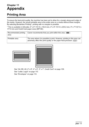 Page 110Chapter 11
108Chapter 11Appendix
Appendix
Printing Area
To ensure the best print quality, the machine has been set to allow for a margin along each edge of 
the media. However, the actual printable area is the entire area on a media without these margins. 
By selecting Borderless Printing*, printing with no margins is possible.
* This is available in A4/Letter, 4 x 6 /101.6 x 152.4 mm, 4 x 8 /101.6 x 203.2 mm, 5 x 7/127.0 x 
177.8 mm and Credit Card paper sizes (MP180).
See “A4, B5, A5, 4 x 6, 4 x 8, 5 x...