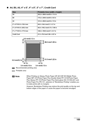 Page 111Chapter 11 109Appendix
„A4, B5, A5, 4 x 6, 4 x 8, 5 x 7, Credit Card
SizePrintable Area (width x height)
A4 203.2 x 289.0 mm/8.0 x 11.4 in
B5  175.2 x 249.0 mm/6.9 x 9.8 in
A5  141.2 x 202.0 mm/5.6 x 7.9 in
4 x 6/101.6 x 152.4 mm  94.8 x 144.4 mm/3.7 x 5.7 in
4 x 8/101.6 x 203.2 mm  94.8 x 195.2 mm/3.73 x 7.69 in
5 x 7/127.0 x 177.8 mm  120.2 x 169.8 mm/4.7 x 6.7 in
Credit Card 47.2 x 78.0 mm/1.86 x 3.07 in
Recommended printing area
Printable area
NoteWhen Printing on Glossy Photo Paper...