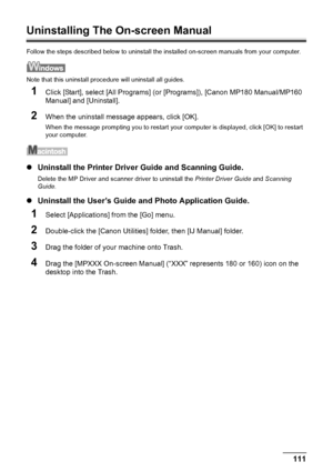 Page 113Chapter 11 111Appendix
Uninstalling The On-screen Manual
Follow the steps described below to uninstall the installed on-screen manuals from your computer.
Note that this uninstall procedure will uninstall all guides.
1Click [Start], select [All Programs] (or [Programs]), [Canon MP180 Manual/MP160 
Manual] and [Uninstall].
2When the uninstall message appears, click [OK].
When the message prompting you to restart your computer is displayed, click [OK] to restart 
your computer.
zUninstall the Printer...