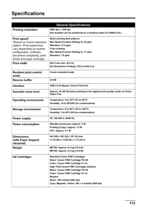 Page 115Chapter 11 113Appendix
Specifications
General Specifications
Printing resolution4800 dpi x 1200 dpi
(Ink droplets can be positioned at a minimum pitch of 1/4800 inch.)
Print speed*
*Based on Canon standard 
pattern. Print speed may 
vary depending on system 
configuration, software, 
document complexity, print 
mode and page coverage.Black printing (text pattern)
Max Speed (Custom Setting 5): 22 ppm
Standard: 13.4 ppm
Color printing
Max Speed (Custom Setting 5): 17 ppm
Standard: 7.8 ppm
Print width203.2...