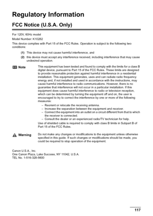 Page 119Chapter 11 117Appendix
Regulatory Information
FCC Notice (U.S.A. Only)
For 120V, 60Hz model
Model Number: K10282
This device complies with Part 15 of the FCC Rules. Operation is subject to the following two 
conditions: 
(1)This device may not cause harmful interference, and 
(2)this device must accept any interference received, including interference that may cause 
undesired operation. 
 
Canon U.S.A., Inc.
One Canon Plaza, Lake Success, NY 11042, U.S.A.
TEL No. 1-516-328-5600
NoteThis equipment has...