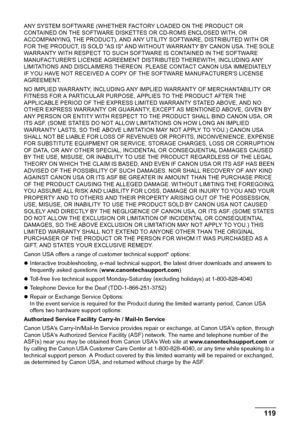 Page 121Chapter 11 119Appendix
ANY SYSTEM SOFTWARE (WHETHER FACTORY LOADED ON THE PRODUCT OR 
CONTAINED ON THE SOFTWARE DISKETTES OR CD-ROMS ENCLOSED WITH, OR 
ACCOMPANYING, THE PRODUCT), AND ANY UTILITY SOFTWARE, DISTRIBUTED WITH OR 
FOR THE PRODUCT, IS SOLD AS IS AND WITHOUT WARRANTY BY CANON USA. THE SOLE 
WARRANTY WITH RESPECT TO SUCH SOFTWARE IS CONTAINED IN THE SOFTWARE 
MANUFACTURERS LICENSE AGREEMENT DISTRIBUTED THEREWITH, INCLUDING ANY 
LIMITATIONS AND DISCLAIMERS THEREON. PLEASE CONTACT CANON USA...