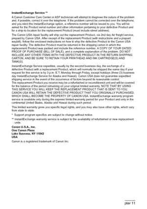 Page 122120Chapter 11Appendix
InstantExchange Service **
A Canon Customer Care Center or ASF technician will attempt to diagnose the nature of the problem 
and, if possible, correct it over the telephone. If the problem cannot be corrected over the telephone, 
and you elect the InstantExchange option, a reference number will be issued to you. You will be 
asked for the Product serial number and other information pertaining to your defective Product and 
for a ship-to location for the replacement Product (must...