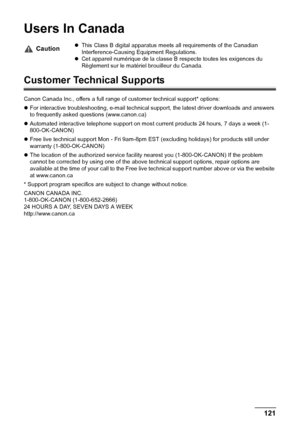 Page 123Chapter 11 121Appendix
Users In Canada
Customer Technical Supports
Canon Canada Inc., offers a full range of customer technical support* options:
zFor interactive troubleshooting, e-mail technical support, the latest driver downloads and answers 
to frequently asked questions (www.canon.ca)
zAutomated interactive telephone support on most current products 24 hours, 7 days a week (1-
800-OK-CANON)
zFree live technical support Mon - Fri 9am-8pm EST (excluding holidays) for products still under 
warranty...