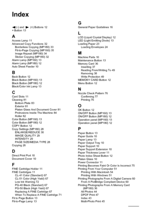 Page 124122Index
Index
(-) and  (+) Buttons 12
+ Button 13
A
Access Lamp 11
Advanced Copy Functions 32
Borderless Copying (MP180) 33
Fit-to-Page Copying (MP160) 35
Image Repeat (MP180) 34
Sticker Copying (MP180) 32
Alarm Lamp (MP160) 13
Alarm Lamp (MP180) 12
Auto Sheet Feeder 10
BBack Button 12
Black Button (MP160) 13
Black Button (MP180) 12
Black/Color Ink Lamp 13
CCard Slots 11
Cleaning 81
Bottom Plate 83
Exterior 81
Platen Glass And Document Cover 81
Protrusions Inside The Machine 84
Roller 82
Color Button...