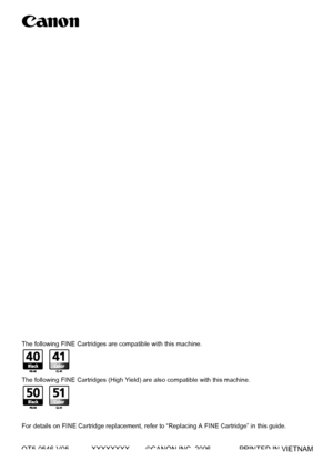 Page 128QT5-0546-V05 XXXXXXXX ©CANON INC. 2006 PRINTED IN VIETNAM
The following FINE Cartridges are compatible with this machine.
The following FINE Cartridges (High Yield) are also compatible with this machine.
For details on FINE Cartridge replacement, refer to “Replacing A FINE Cartridge” in this guide.
QT5-0546-V04ENG
User’s GuideUser’s Guide
 