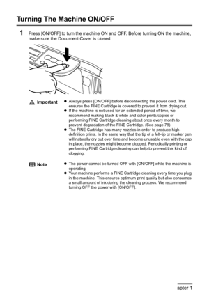 Page 1614Chapter 1Before Printing
Turning The Machine ON/OFF
1
Press [ON/OFF] to turn the machine ON and OFF. Before turning ON the machine, 
make sure the Document Cover is closed.
ImportantzAlways press [ON/OFF] before disconnecting the power cord. This 
ensures the FINE Cartridge is covered to prevent it from drying out.
zIf the machine is not used for an extended period of time, we 
recommend making black & white and color prints/copies or 
performing FINE Cartridge cleaning about once every month to...