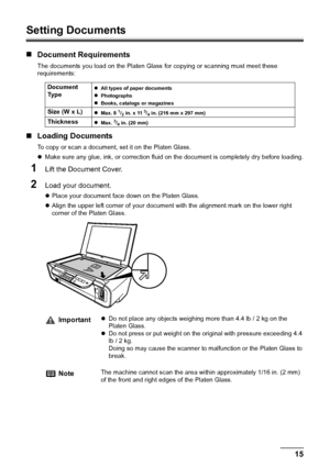 Page 17Chapter 1 15Before Printing
Setting Documents
„Document Requirements
The documents you load on the Platen Glass for copying or scanning must meet these 
requirements:
„Loading Documents
To copy or scan a document, set it on the Platen Glass.
zMake sure any glue, ink, or correction fluid on the document is completely dry before loading.
1Lift the Document Cover.
2Load your document.
zPlace your document face down on the Platen Glass.
zAlign the upper left corner of your document with the alignment mark on...