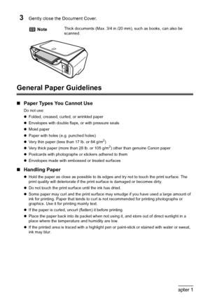 Page 1816Chapter 1Before Printing
3Gently close the Document Cover.
General Paper Guidelines
„Paper Types You Cannot Use
Do not use:
zFolded, creased, curled, or wrinkled paper
zEnvelopes with double flaps, or with pressure seals
zMoist paper
zPaper with holes (e.g. punched holes)
zVery thin paper (less than 17 lb. or 64 g/m
2)
zVery thick paper (more than 28 lb. or 105 g/m2) other than genuine Canon paper
zPostcards with photographs or stickers adhered to them
zEnvelopes made with embossed or treated surfaces...