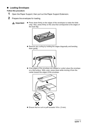 Page 2624Chapter 1Before Printing
„Loading Envelopes
Follow this procedure:
1Open the Paper Support, then pull out the Paper Support Extension.
2Prepare the envelopes for loading.
ImportantzPress down firmly on the edges of the envelopes to make the folds 
crisp. Also, press firmly on the area that corresponds to the edges of 
the back flap.
zRemove any curling by holding the edges diagonally and bending 
them gently.
zIf the edges of the envelope are inflated or curled, place the envelope 
on a flat surface....