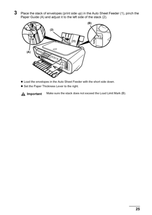 Page 27Chapter 1 25Before Printing
3Place the stack of envelopes (print side up) in the Auto Sheet Feeder (1), pinch the 
Paper Guide (A) and adjust it to the left side of the stack (2).
zLoad the envelopes in the Auto Sheet Feeder with the short side down.
zSet the Paper Thickness Lever to the right.
ImportantMake sure the stack does not exceed the Load Limit Mark (B).
(A)(2)(B)
(1)
 