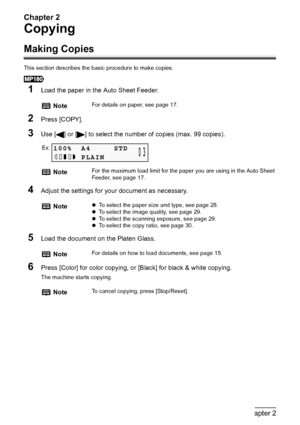 Page 28Chapter 2
26Chapter 2Copying
Copying
Making Copies
This section describes the basic procedure to make copies.
1Load the paper in the Auto Sheet Feeder.
2Press [COPY].
3Use [ ] or [ ] to select the number of copies (max. 99 copies).
4Adjust the settings for your document as necessary.
5Load the document on the Platen Glass.
6Press [Color] for color copying, or [Black] for black & white copying.
The machine starts copying.
NoteFor details on paper, see page 17.
NoteFor the maximum load limit for the paper...