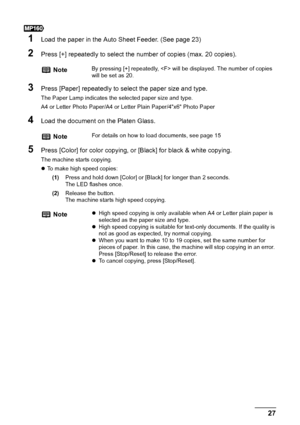 Page 29Chapter 2 27Copying
1Load the paper in the Auto Sheet Feeder. (See page 23)
2Press [+] repeatedly to select the number of copies (max. 20 copies).
3Press [Paper] repeatedly to select the paper size and type.
The Paper Lamp indicates the selected paper size and type. 
A4 or Letter Photo Paper/A4 or Letter Plain Paper/4x6 Photo Paper
4Load the document on the Platen Glass.
5Press [Color] for color copying, or [Black] for black & white copying.
The machine starts copying.
zTo make high speed copies:...