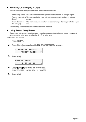 Page 3230Chapter 2Copying
„Reducing Or Enlarging A Copy
You can reduce or enlarge copies using three different methods:
The following sections describe how to use these methods.
zUsing Preset Copy Ratios
Preset copy ratios are convenient when changing between standard paper sizes, for example, 
reducing A4 to letter size, or enlarging 4 x 6 to letter size.
Follow this procedure:
1Press [COPY].
2Press [Menu] repeatedly until  appears.
3Press [OK].
4Use [ ] or [ ] to select the preset ratio.
25% / 70% / 86% /...